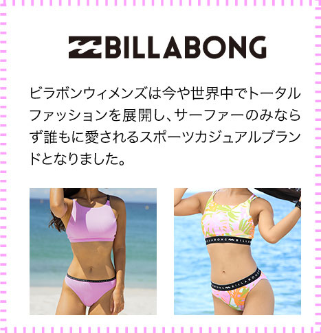 BILLABONG ビラボンウィメンズは今や世界中でトータルファッションを展開し、サーファーのみならず誰もに愛されるスポーツカジュアルブランドとなりました。
