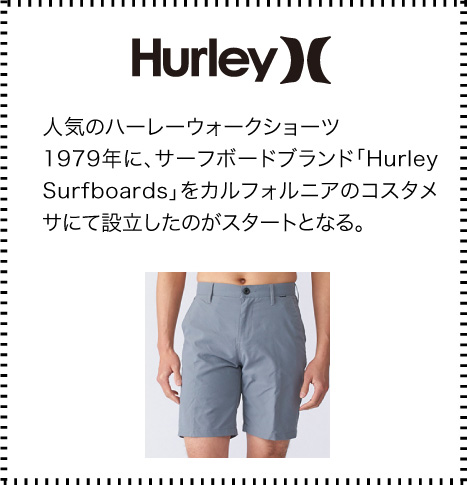 Hurley(ハーレー） 人気のハーレーウォークショーツ.
				1979年に、サーフボードブランド「Hurley Surfboards」をカルフォルニアのコスタメサにて設立したのがスタートとなる。