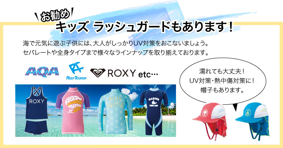 キッズラッシュガードもあります！海で元気に遊ぶ子供には、大人がしっかりUV対策をおこないましょう。セパレートや全身タイプまで様々なラインナップを取り揃えております。濡れても大丈夫！UV対策・熱中傷対策に！帽子もあります。AQA、REEF TOURER、GETUP、他