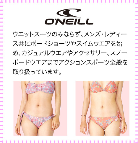 ONEILL（オニール）ウエットスーツのみならず、メンズ・レディース共にボードショーツやスイムウエアを始め、カジュアルウエアやアクセサリー、スノーボードウエアまでアクションスポーツ全般を取り扱っています。